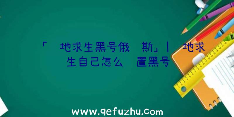 「绝地求生黑号俄罗斯」|绝地求生自己怎么设置黑号